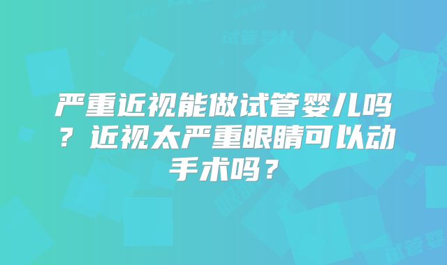 严重近视能做试管婴儿吗？近视太严重眼睛可以动手术吗？
