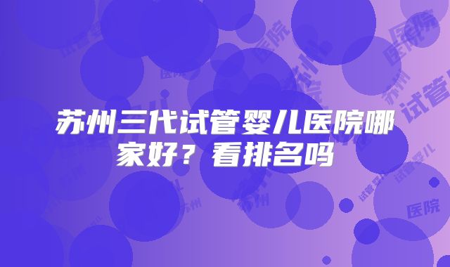 苏州三代试管婴儿医院哪家好?看排名吗