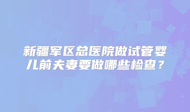 新疆军区总医院做试管婴儿前夫妻要做哪些检查？