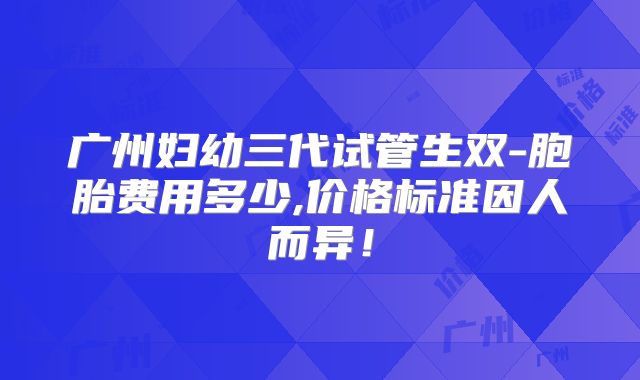 广州妇幼三代试管生双-胞胎费用多少,价格标准因人而异！