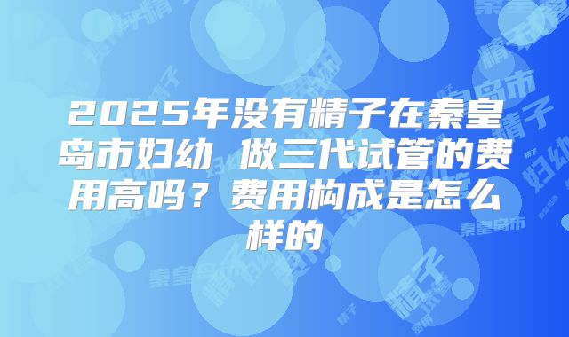 2025年没有精子在秦皇岛市妇幼 做三代试管的费用高吗？费用构成是怎么样的