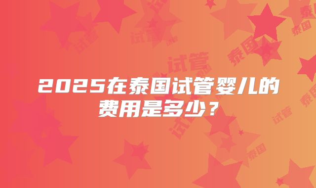 2025在泰国试管婴儿的费用是多少?
