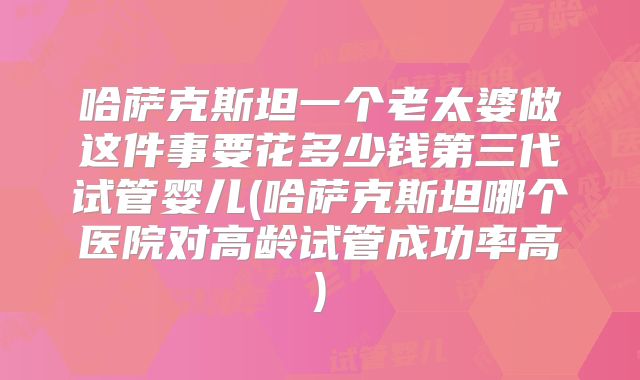 哈萨克斯坦一个老太婆做这件事要花多少钱第三代试管婴儿(哈萨克斯坦哪个医院对高龄试管成功率高)