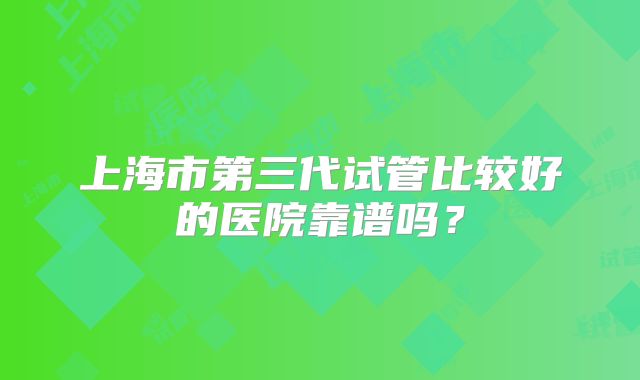 上海市第三代试管比较好的医院靠谱吗?