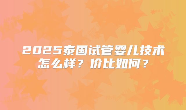 2025泰国试管婴儿技术怎么样?价比如何?