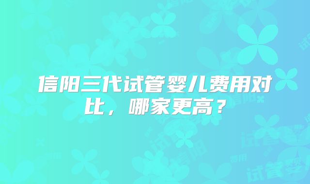 信阳三代试管婴儿费用对比，哪家更高？