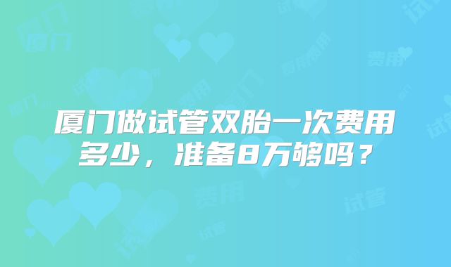 厦门做试管双胎一次费用多少,准备8万够吗?
