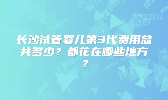 长沙试管婴儿第3代费用总共多少？都花在哪些地方？