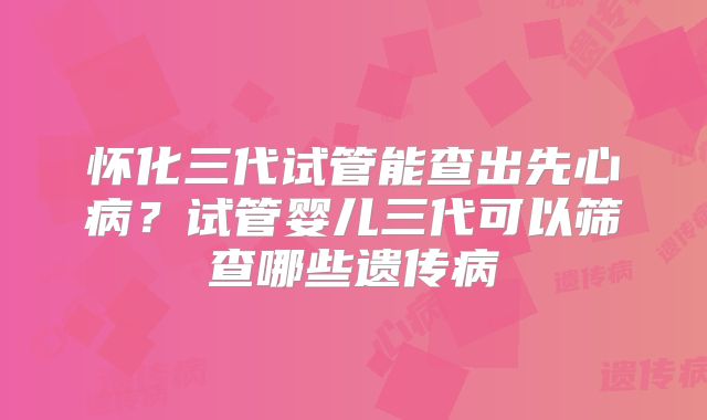 怀化三代试管能查出先心病？试管婴儿三代可以筛查哪些遗传病