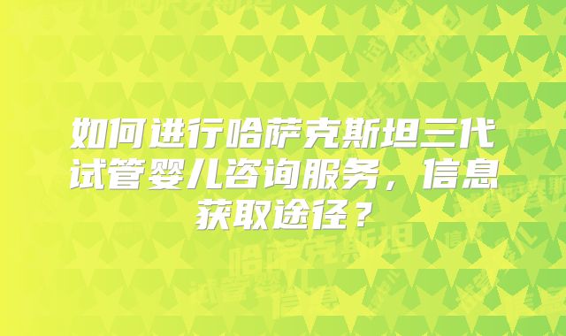 如何进行哈萨克斯坦三代试管婴儿咨询服务,信息获取途径?