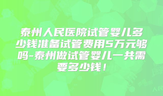 泰州人民医院试管婴儿多少钱准备试管费用5万元够吗-泰州做试管婴儿一共需要多少钱！