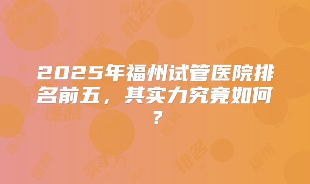 2025年福州试管医院排名前五，其实力究竟如何？