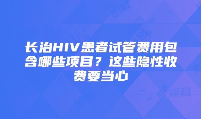 长治HIV患者试管费用包含哪些项目？这些隐性收费要当心