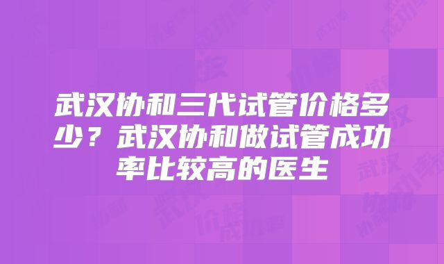 武汉协和三代试管价格多少？武汉协和做试管成功率比较高的医生