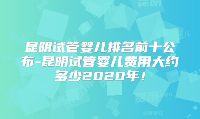 昆明试管婴儿排名前十公布-昆明试管婴儿费用大约多少2020年！
