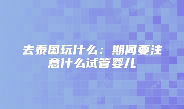 去泰国玩什么：期间要注意什么试管婴儿