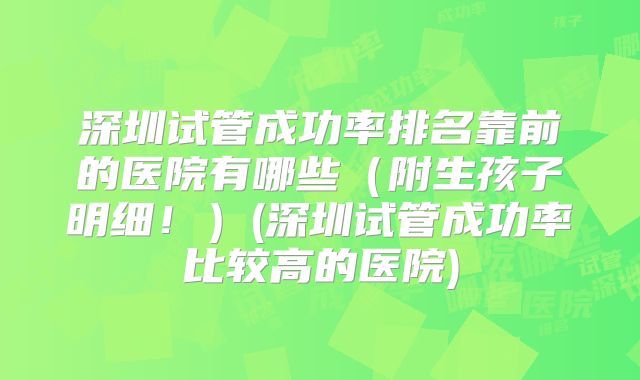 深圳试管成功率排名靠前的医院有哪些(附生孩子明细!)(深圳试管成功率比较高的医院)