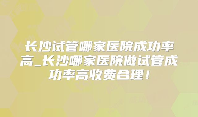 长沙试管哪家医院成功率高_长沙哪家医院做试管成功率高收费合理！