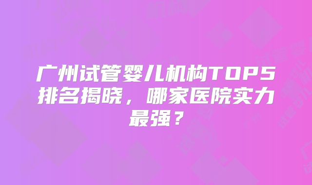 广州试管婴儿机构TOP5排名揭晓，哪家医院实力最强？