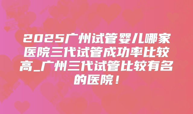 2025广州试管婴儿哪家医院三代试管成功率比较高_广州三代试管比较有名的医院！