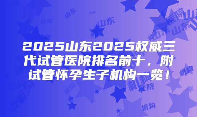2025山东2025权威三代试管医院排名前十，附试管怀孕生子机构一览！