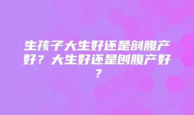 生孩子大生好还是剖腹产好?大生好还是刨腹产好?