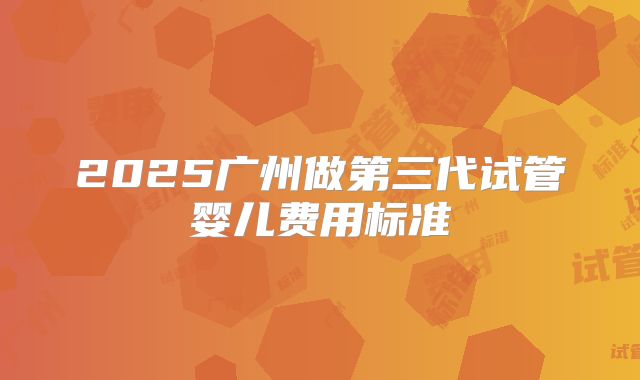 2025广州做第三代试管婴儿费用标准