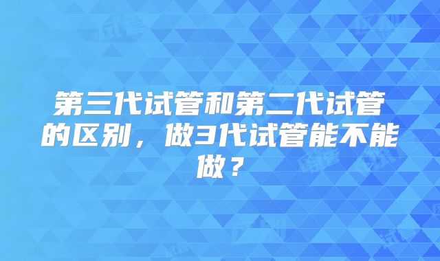 第三代试管和第二代试管的区别，做3代试管能不能做？