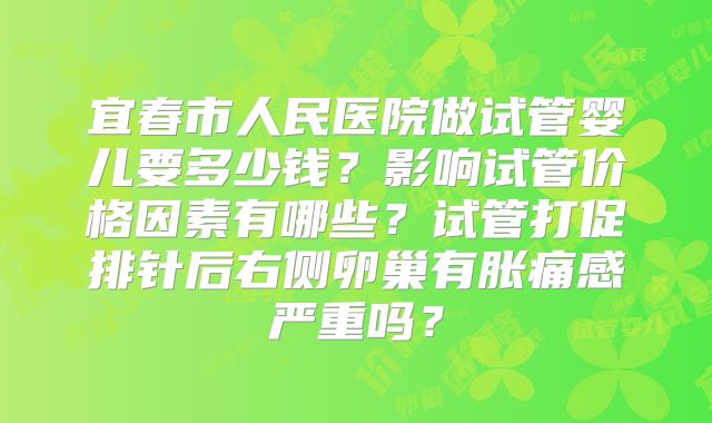 宜春市人民医院做试管婴儿要多少钱？影响试管价格因素有哪些？试管打促排针后右侧卵巢有胀痛感严重吗？