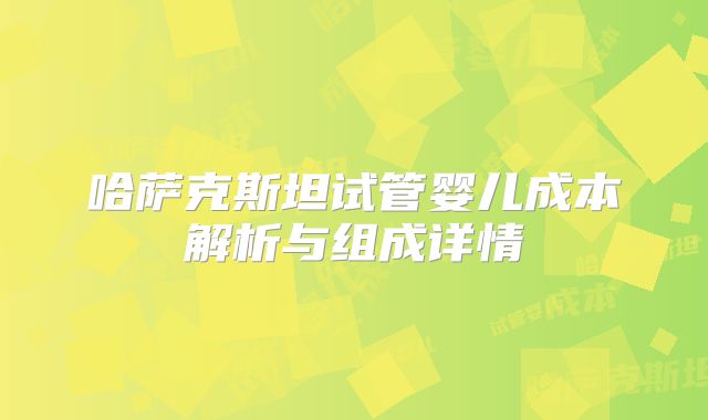哈萨克斯坦试管婴儿成本解析与组成详情