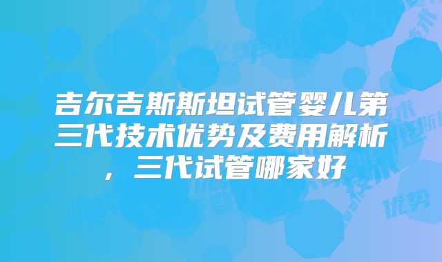 吉尔吉斯斯坦试管婴儿第三代技术优势及费用解析，三代试管哪家好