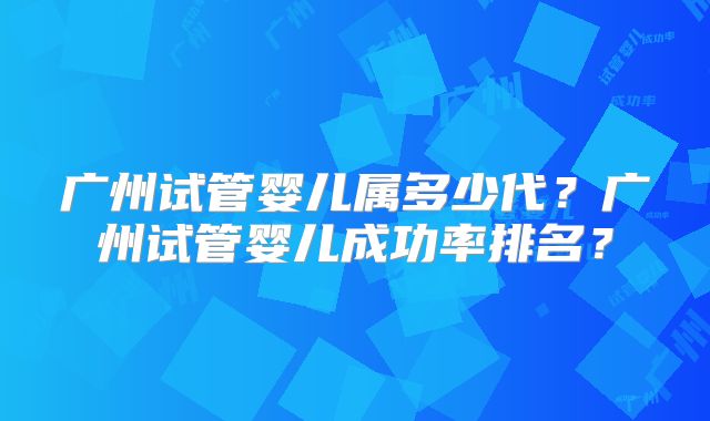 广州试管婴儿属多少代？广州试管婴儿成功率排名？
