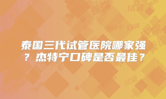 泰国三代试管医院哪家强？杰特宁口碑是否最佳？