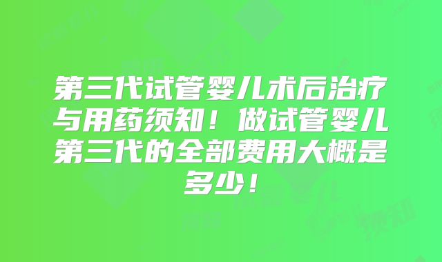 第三代试管婴儿术后治疗与用药须知！做试管婴儿第三代的全部费用大概是多少！