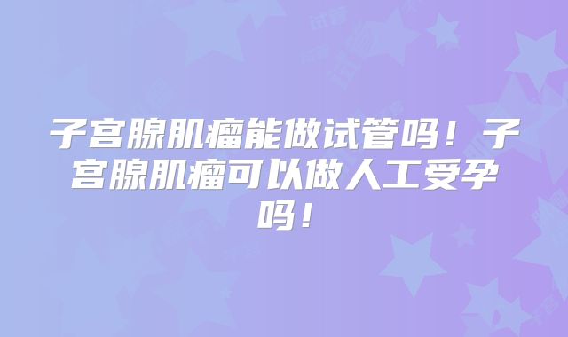 子宫腺肌瘤能做试管吗!子宫腺肌瘤可以做人工受孕吗!