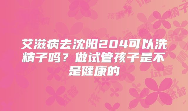 艾滋病去沈阳204可以洗精子吗？做试管孩子是不是健康的