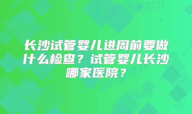 长沙试管婴儿进周前要做什么检查？试管婴儿长沙哪家医院？