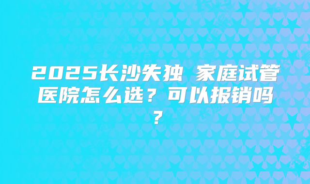 2025长沙失独の家庭试管医院怎么选？可以报销吗？
