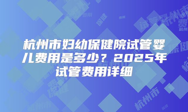 杭州市妇幼保健院试管婴儿费用是多少？2025年试管费用详细