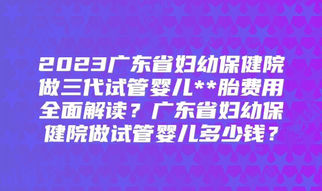 2023广东省妇幼保健院做三代试管婴儿**胎费用全面解读？广东省妇幼保健院做试管婴儿多少钱？