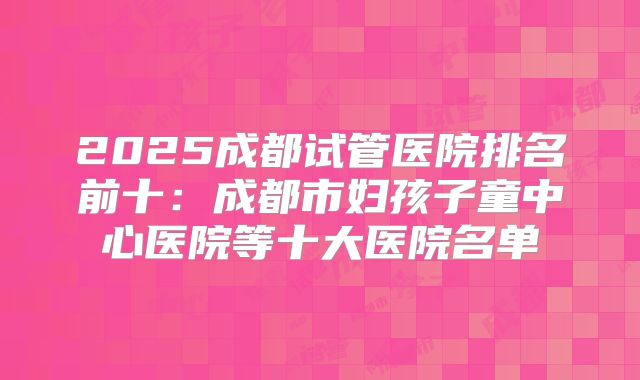 2025成都试管医院排名前十：成都市妇孩子童中心医院等十大医院名单