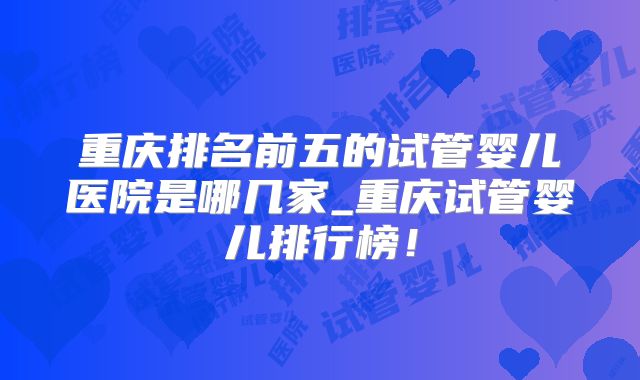重庆排名前五的试管婴儿医院是哪几家_重庆试管婴儿排行榜!