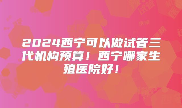 2024西宁可以做试管三代机构预算!西宁哪家生殖医院好!