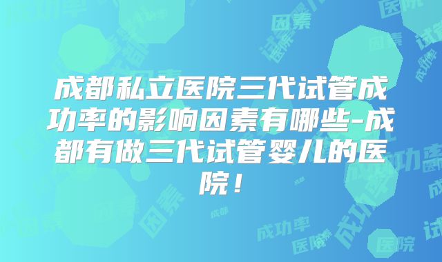 成都私立医院三代试管成功率的影响因素有哪些-成都有做三代试管婴儿的医院！