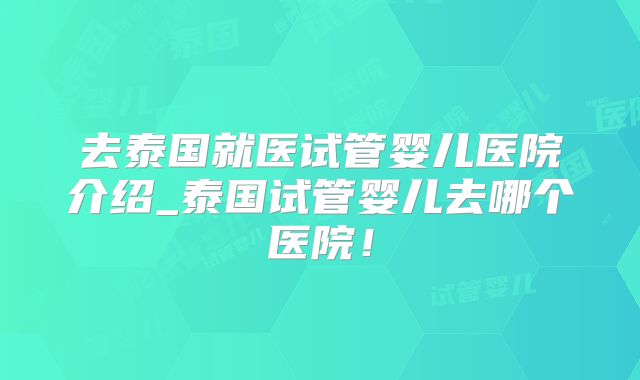 去泰国就医试管婴儿医院介绍_泰国试管婴儿去哪个医院!