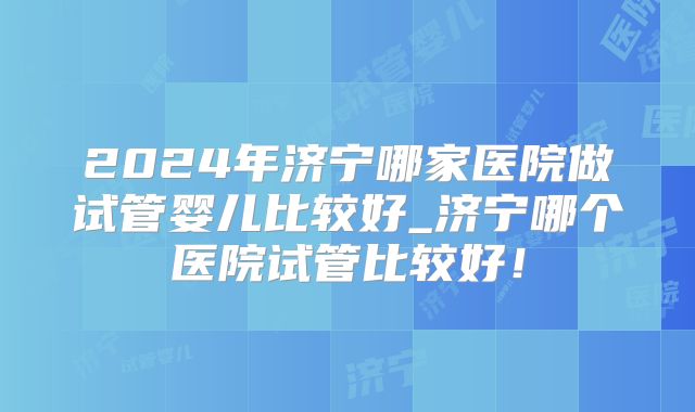 2024年济宁哪家医院做试管婴儿比较好_济宁哪个医院试管比较好!