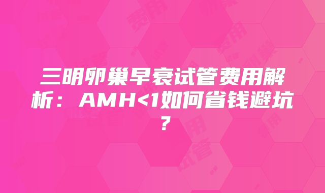 三明卵巢早衰试管费用解析：AMH<1如何省钱避坑？