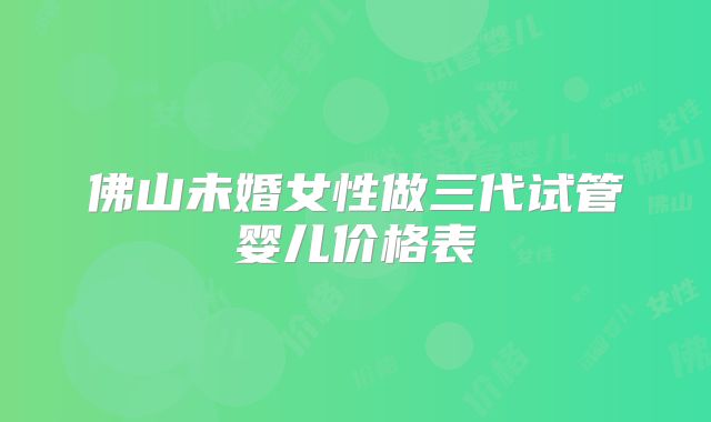 佛山未婚女性做三代试管婴儿价格表