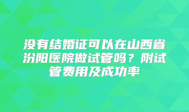 没有结婚证可以在山西省汾阳医院做试管吗?附试管费用及成功率