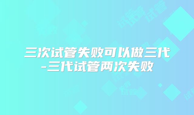 三次试管失败可以做三代-三代试管两次失败